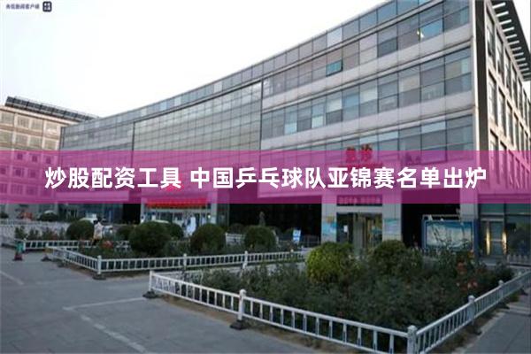炒股配资工具 中国乒乓球队亚锦赛名单出炉