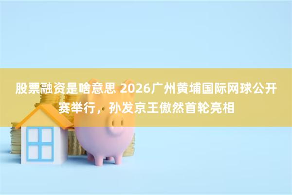 股票融资是啥意思 2026广州黄埔国际网球公开赛举行，孙发京王傲然首轮亮相