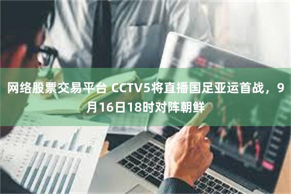 网络股票交易平台 CCTV5将直播国足亚运首战，9月16日18时对阵朝鲜