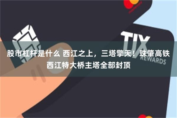 股市杠杆是什么 西江之上，三塔擎天！珠肇高铁西江特大桥主塔全部封顶